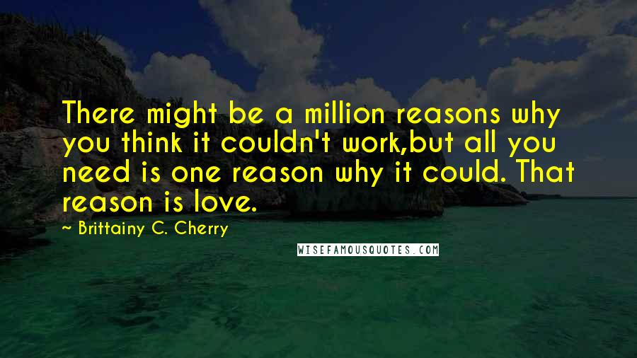 Brittainy C. Cherry Quotes: There might be a million reasons why you think it couldn't work,but all you need is one reason why it could. That reason is love.