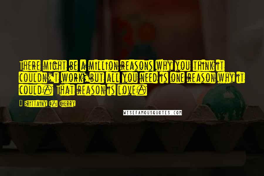 Brittainy C. Cherry Quotes: There might be a million reasons why you think it couldn't work,but all you need is one reason why it could. That reason is love.