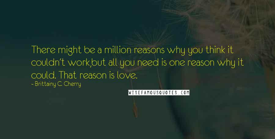 Brittainy C. Cherry Quotes: There might be a million reasons why you think it couldn't work,but all you need is one reason why it could. That reason is love.