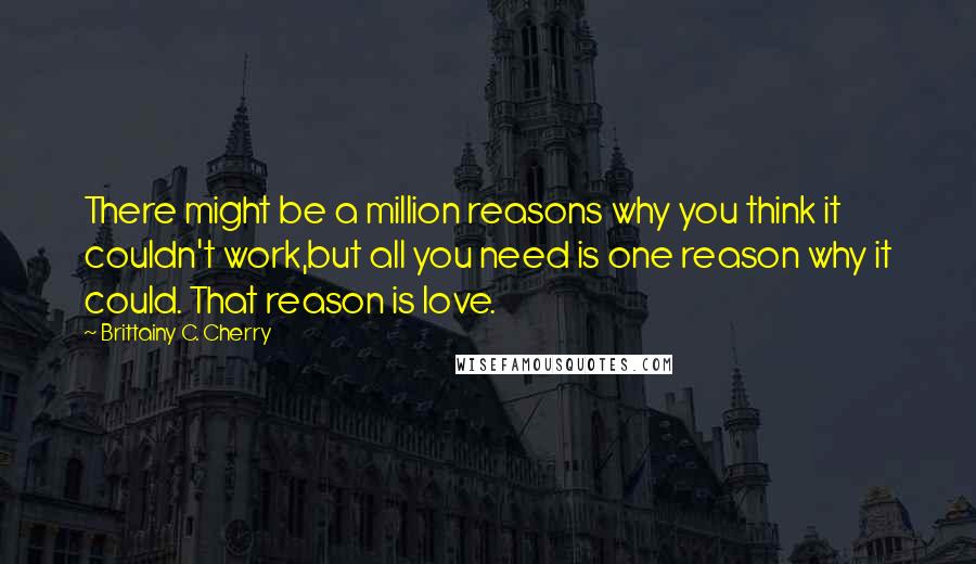 Brittainy C. Cherry Quotes: There might be a million reasons why you think it couldn't work,but all you need is one reason why it could. That reason is love.