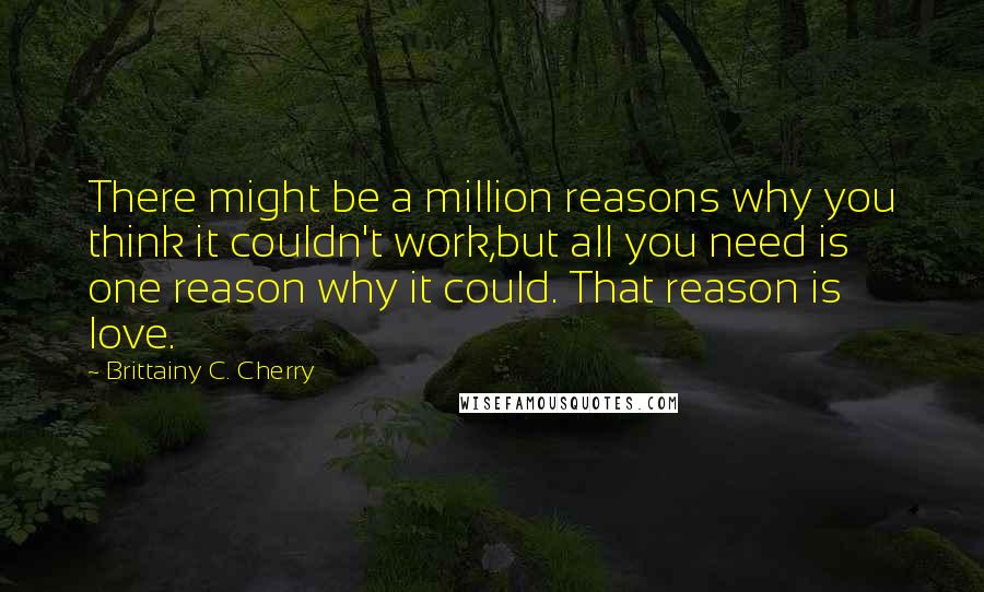 Brittainy C. Cherry Quotes: There might be a million reasons why you think it couldn't work,but all you need is one reason why it could. That reason is love.