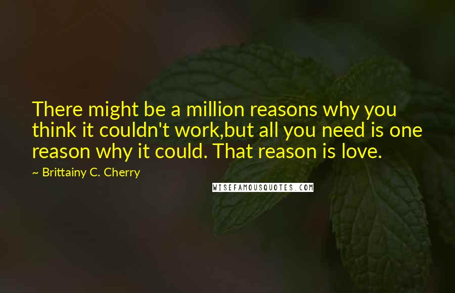 Brittainy C. Cherry Quotes: There might be a million reasons why you think it couldn't work,but all you need is one reason why it could. That reason is love.