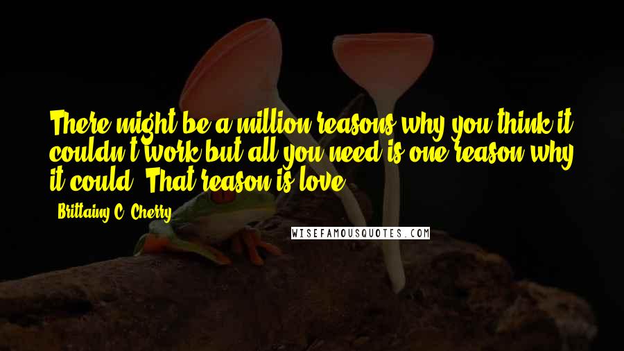 Brittainy C. Cherry Quotes: There might be a million reasons why you think it couldn't work,but all you need is one reason why it could. That reason is love.