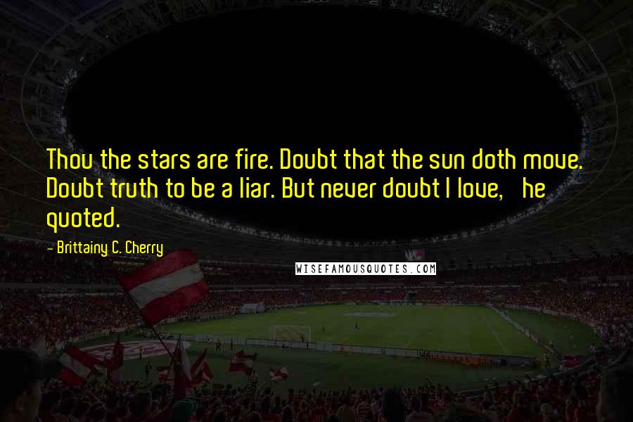 Brittainy C. Cherry Quotes: Thou the stars are fire. Doubt that the sun doth move. Doubt truth to be a liar. But never doubt I love,' he quoted.