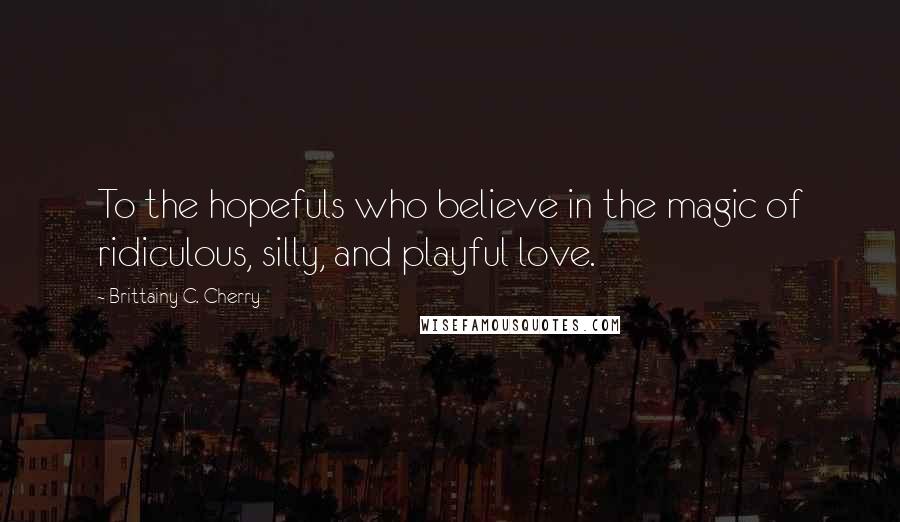 Brittainy C. Cherry Quotes: To the hopefuls who believe in the magic of ridiculous, silly, and playful love.