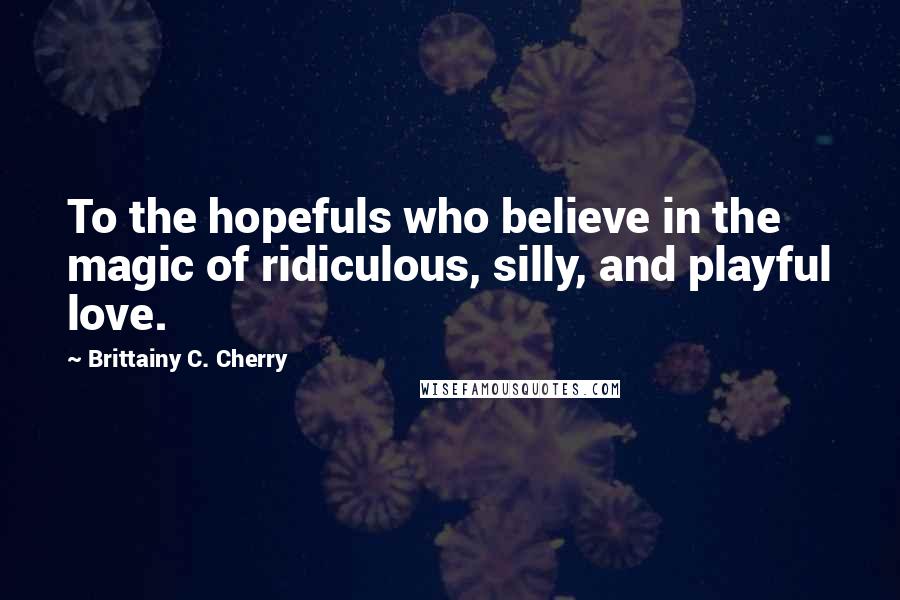 Brittainy C. Cherry Quotes: To the hopefuls who believe in the magic of ridiculous, silly, and playful love.
