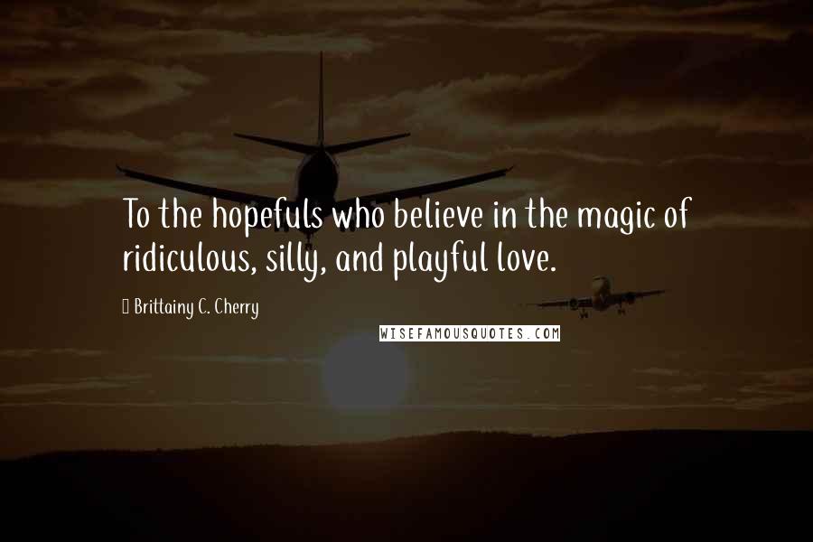 Brittainy C. Cherry Quotes: To the hopefuls who believe in the magic of ridiculous, silly, and playful love.