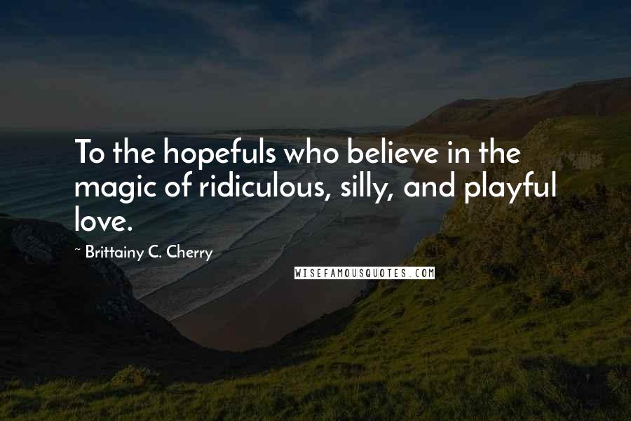 Brittainy C. Cherry Quotes: To the hopefuls who believe in the magic of ridiculous, silly, and playful love.