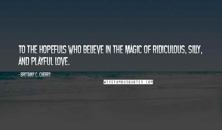 Brittainy C. Cherry Quotes: To the hopefuls who believe in the magic of ridiculous, silly, and playful love.