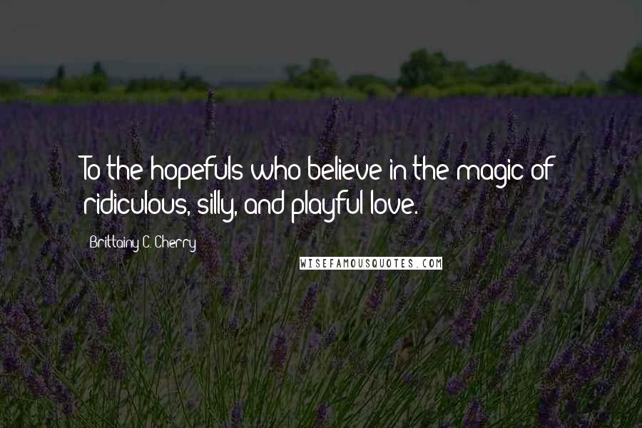 Brittainy C. Cherry Quotes: To the hopefuls who believe in the magic of ridiculous, silly, and playful love.