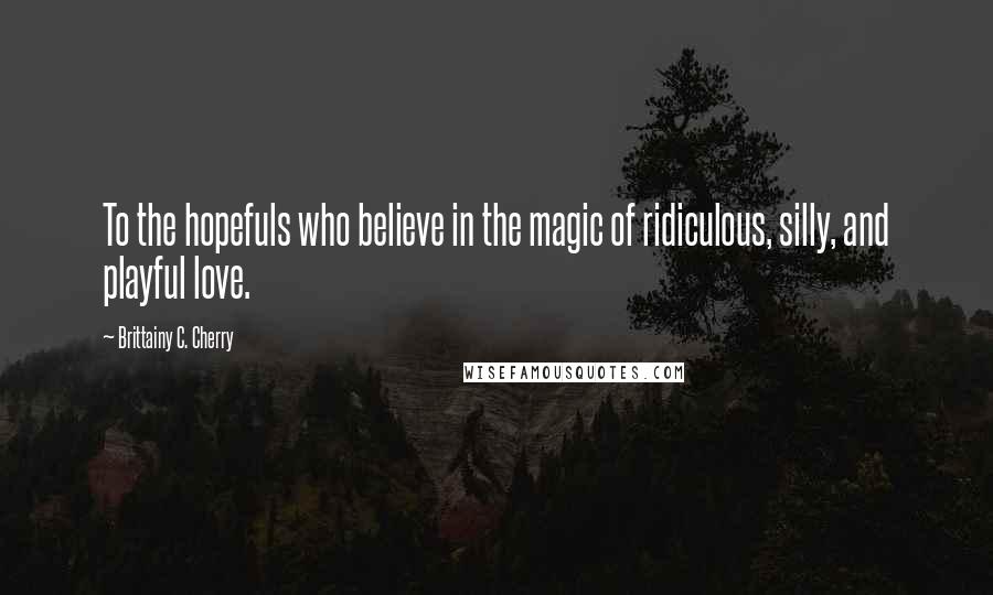 Brittainy C. Cherry Quotes: To the hopefuls who believe in the magic of ridiculous, silly, and playful love.