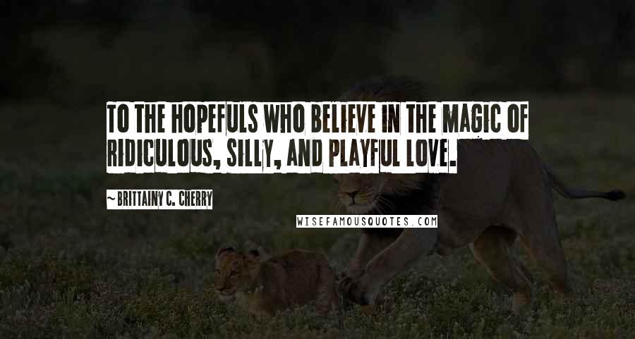 Brittainy C. Cherry Quotes: To the hopefuls who believe in the magic of ridiculous, silly, and playful love.