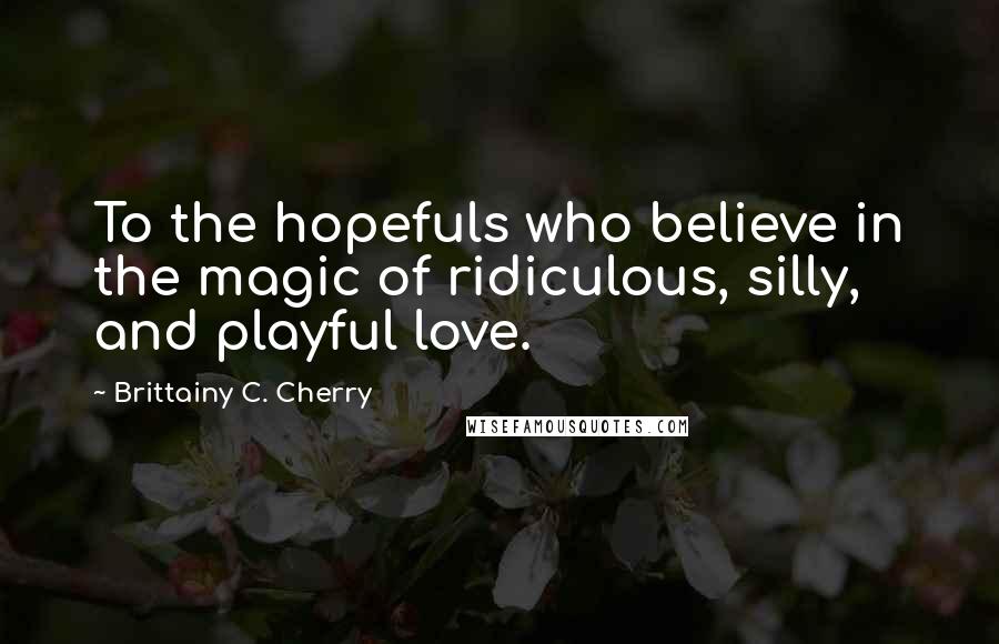 Brittainy C. Cherry Quotes: To the hopefuls who believe in the magic of ridiculous, silly, and playful love.