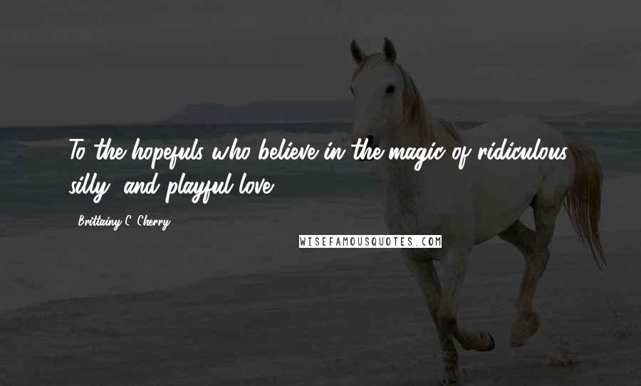 Brittainy C. Cherry Quotes: To the hopefuls who believe in the magic of ridiculous, silly, and playful love.