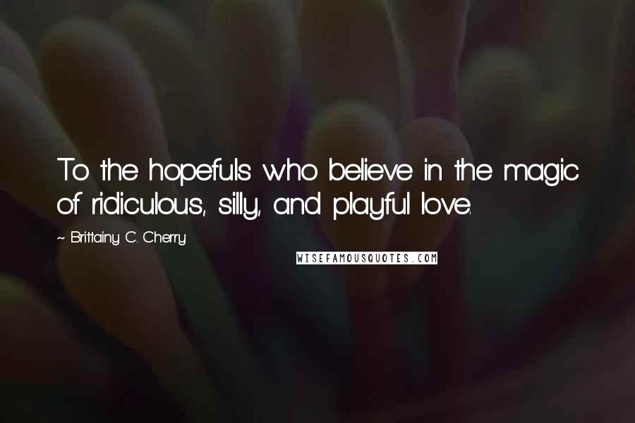 Brittainy C. Cherry Quotes: To the hopefuls who believe in the magic of ridiculous, silly, and playful love.