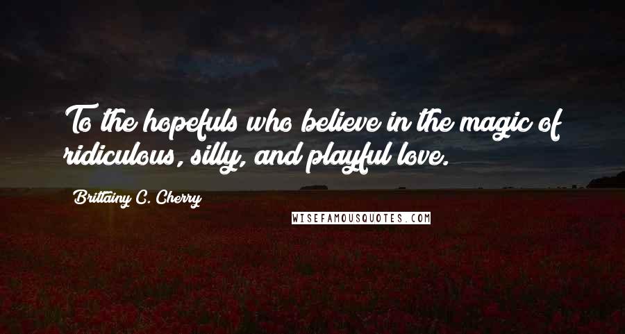 Brittainy C. Cherry Quotes: To the hopefuls who believe in the magic of ridiculous, silly, and playful love.