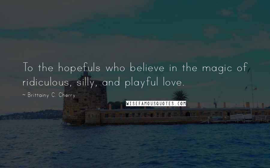 Brittainy C. Cherry Quotes: To the hopefuls who believe in the magic of ridiculous, silly, and playful love.