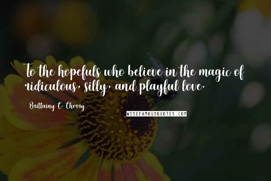 Brittainy C. Cherry Quotes: To the hopefuls who believe in the magic of ridiculous, silly, and playful love.