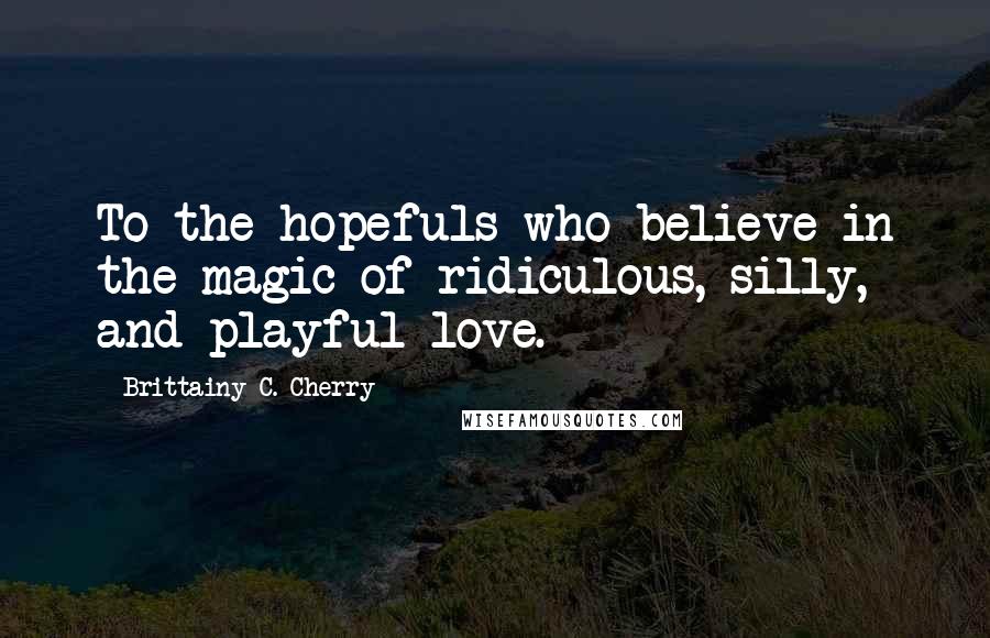 Brittainy C. Cherry Quotes: To the hopefuls who believe in the magic of ridiculous, silly, and playful love.