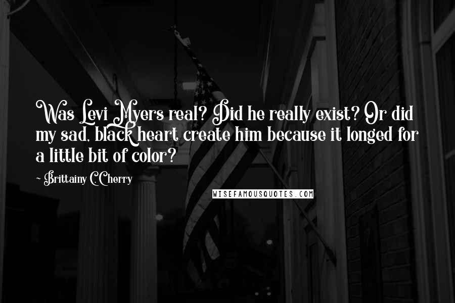 Brittainy C. Cherry Quotes: Was Levi Myers real? Did he really exist? Or did my sad, black heart create him because it longed for a little bit of color?