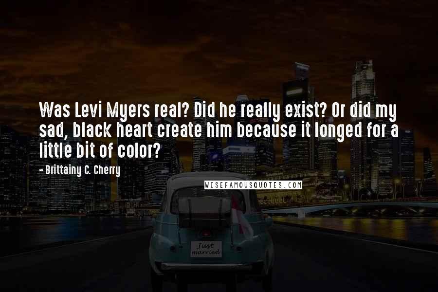 Brittainy C. Cherry Quotes: Was Levi Myers real? Did he really exist? Or did my sad, black heart create him because it longed for a little bit of color?