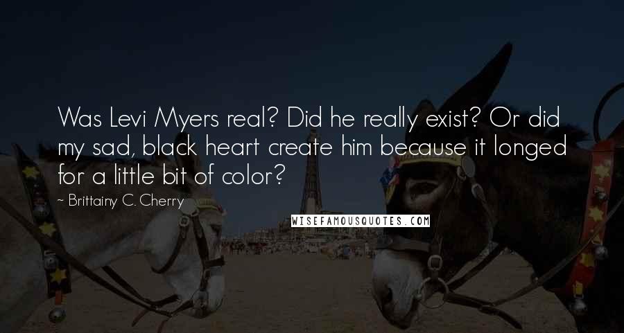 Brittainy C. Cherry Quotes: Was Levi Myers real? Did he really exist? Or did my sad, black heart create him because it longed for a little bit of color?