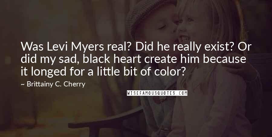 Brittainy C. Cherry Quotes: Was Levi Myers real? Did he really exist? Or did my sad, black heart create him because it longed for a little bit of color?