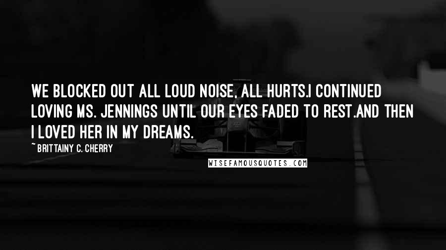 Brittainy C. Cherry Quotes: We blocked out all loud noise, all hurts.I continued loving Ms. Jennings until our eyes faded to rest.And then I loved her in my dreams.