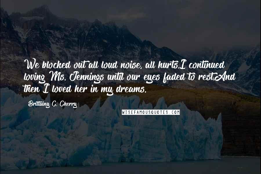 Brittainy C. Cherry Quotes: We blocked out all loud noise, all hurts.I continued loving Ms. Jennings until our eyes faded to rest.And then I loved her in my dreams.