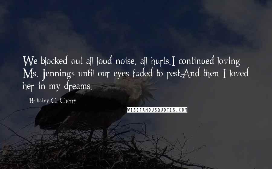 Brittainy C. Cherry Quotes: We blocked out all loud noise, all hurts.I continued loving Ms. Jennings until our eyes faded to rest.And then I loved her in my dreams.