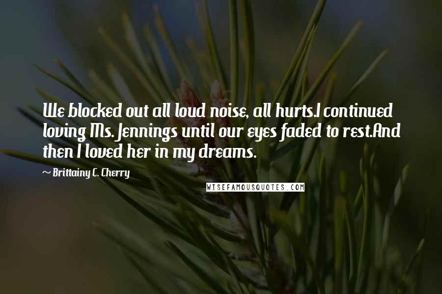 Brittainy C. Cherry Quotes: We blocked out all loud noise, all hurts.I continued loving Ms. Jennings until our eyes faded to rest.And then I loved her in my dreams.