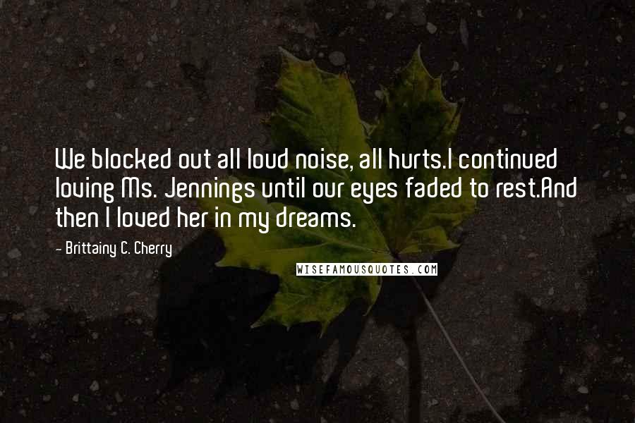 Brittainy C. Cherry Quotes: We blocked out all loud noise, all hurts.I continued loving Ms. Jennings until our eyes faded to rest.And then I loved her in my dreams.
