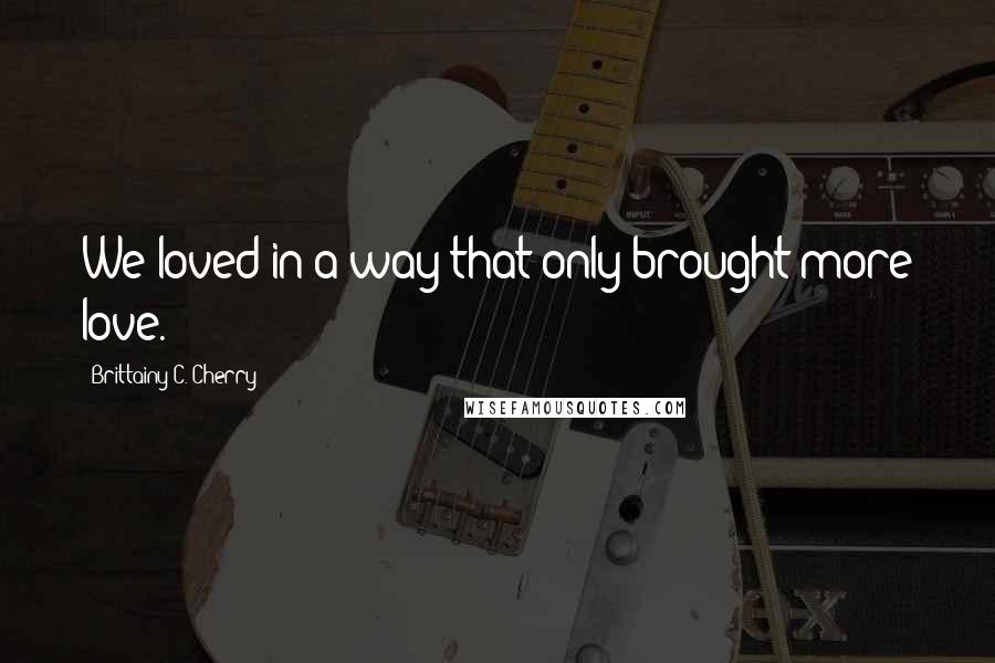 Brittainy C. Cherry Quotes: We loved in a way that only brought more love.