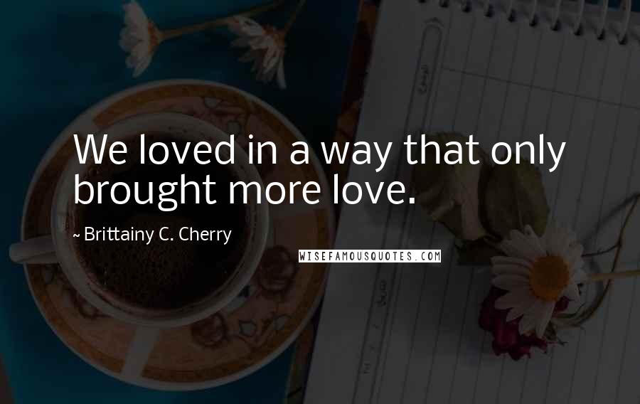 Brittainy C. Cherry Quotes: We loved in a way that only brought more love.