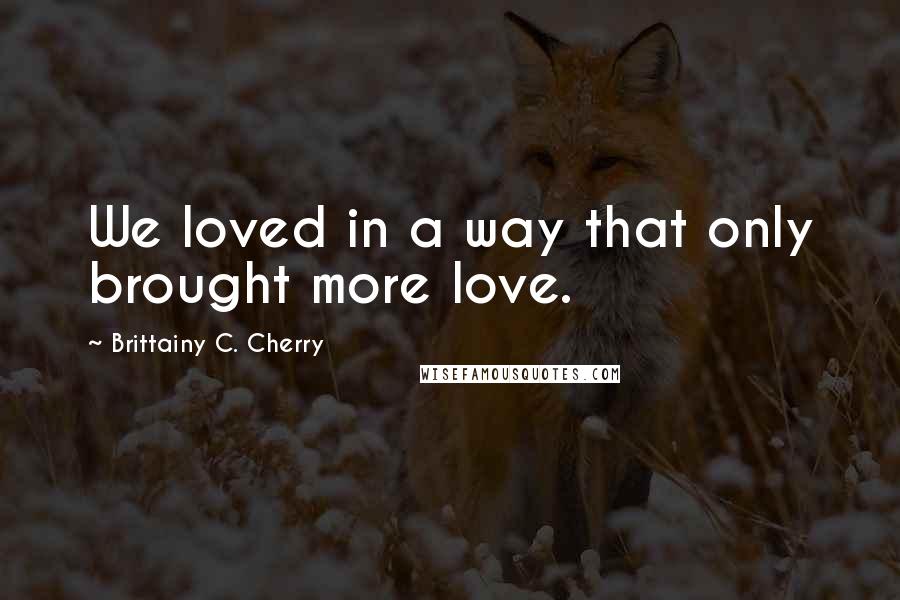 Brittainy C. Cherry Quotes: We loved in a way that only brought more love.