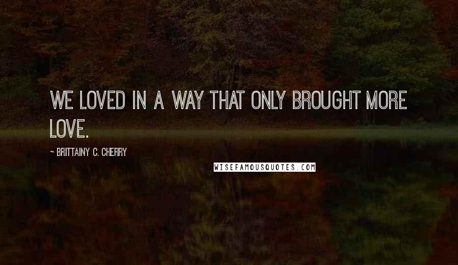 Brittainy C. Cherry Quotes: We loved in a way that only brought more love.