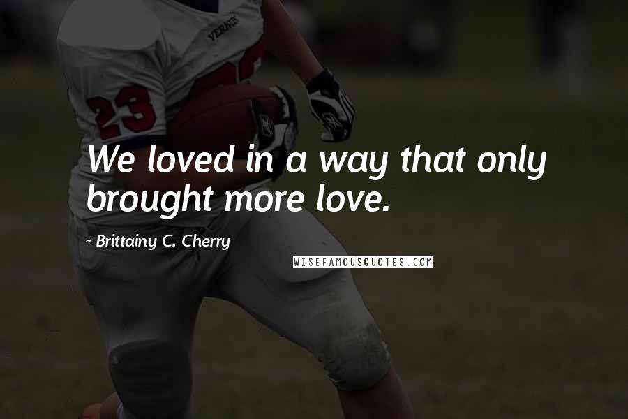 Brittainy C. Cherry Quotes: We loved in a way that only brought more love.