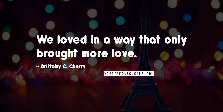 Brittainy C. Cherry Quotes: We loved in a way that only brought more love.