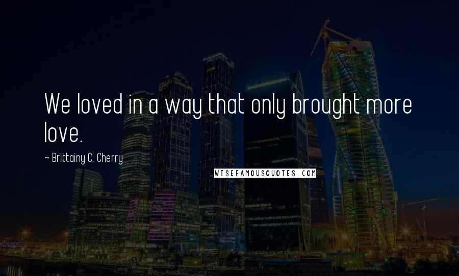 Brittainy C. Cherry Quotes: We loved in a way that only brought more love.