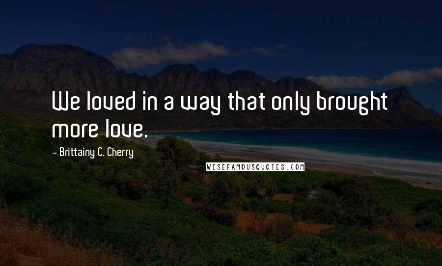 Brittainy C. Cherry Quotes: We loved in a way that only brought more love.