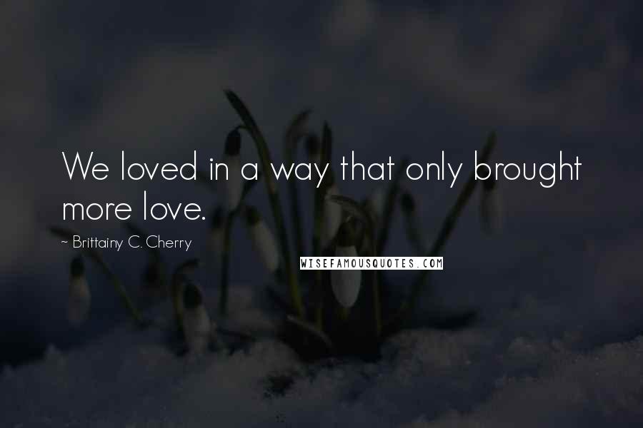 Brittainy C. Cherry Quotes: We loved in a way that only brought more love.