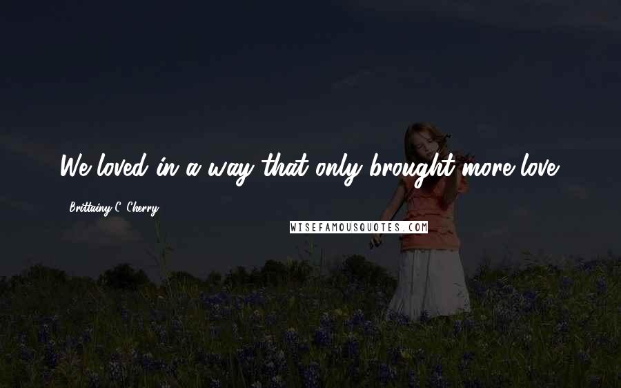 Brittainy C. Cherry Quotes: We loved in a way that only brought more love.