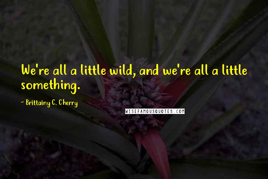 Brittainy C. Cherry Quotes: We're all a little wild, and we're all a little something.