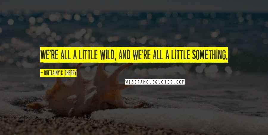 Brittainy C. Cherry Quotes: We're all a little wild, and we're all a little something.