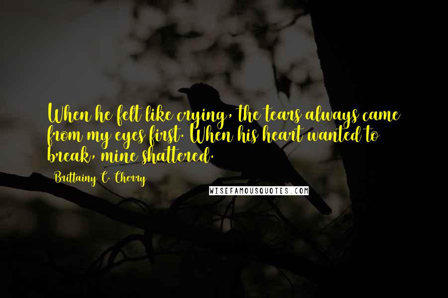 Brittainy C. Cherry Quotes: When he felt like crying, the tears always came from my eyes first. When his heart wanted to break, mine shattered.