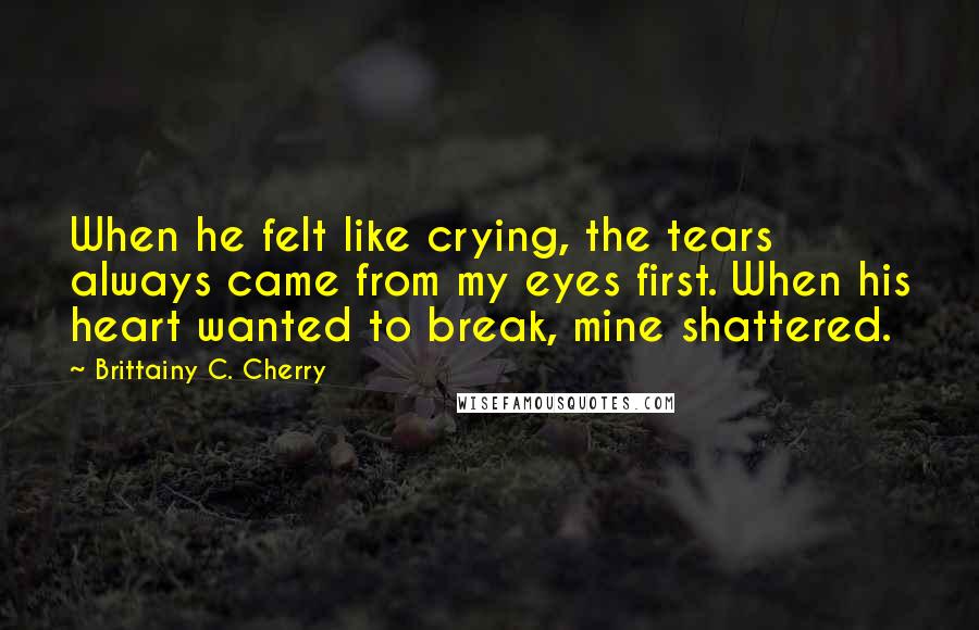 Brittainy C. Cherry Quotes: When he felt like crying, the tears always came from my eyes first. When his heart wanted to break, mine shattered.