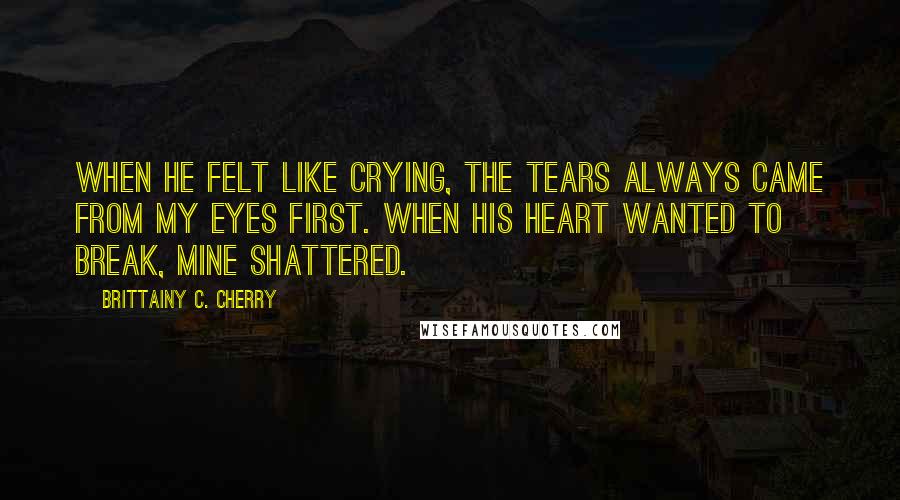 Brittainy C. Cherry Quotes: When he felt like crying, the tears always came from my eyes first. When his heart wanted to break, mine shattered.
