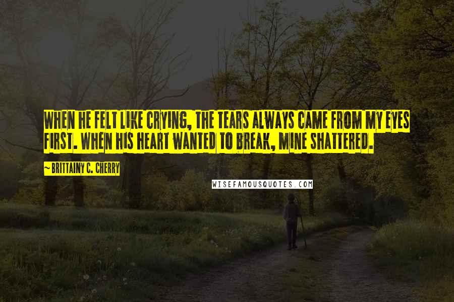 Brittainy C. Cherry Quotes: When he felt like crying, the tears always came from my eyes first. When his heart wanted to break, mine shattered.