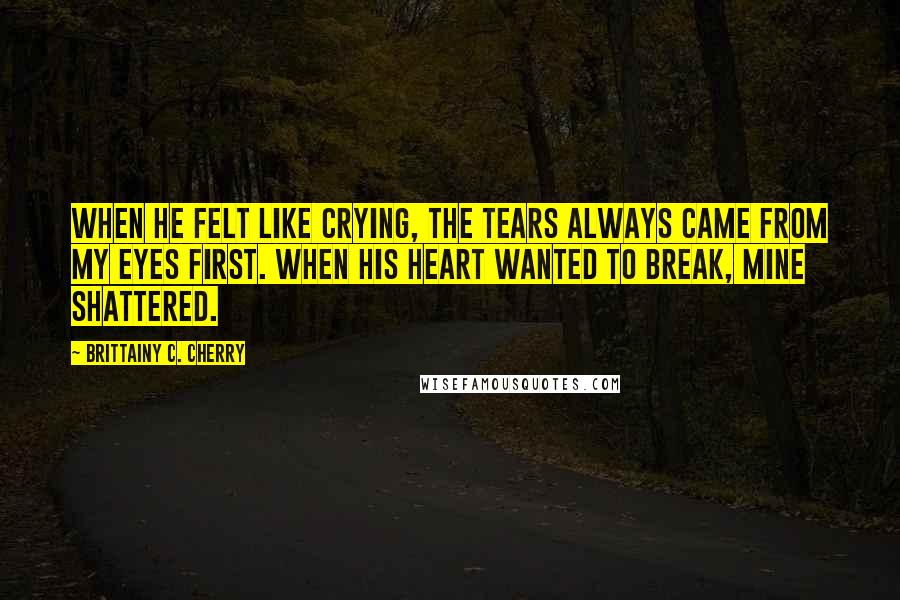 Brittainy C. Cherry Quotes: When he felt like crying, the tears always came from my eyes first. When his heart wanted to break, mine shattered.