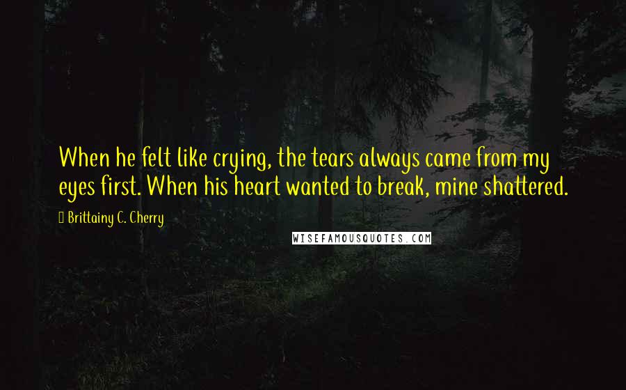 Brittainy C. Cherry Quotes: When he felt like crying, the tears always came from my eyes first. When his heart wanted to break, mine shattered.